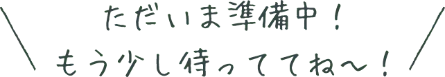 ただいま準備中!もう少し待っててね〜